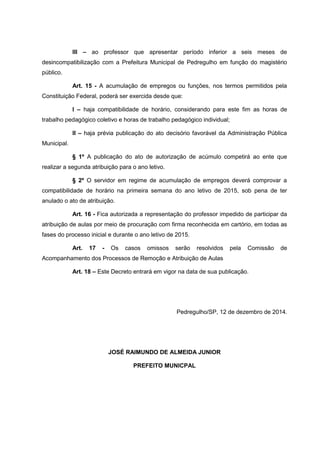 III – ao professor que apresentar período inferior a seis meses de
desincompatibilização com a Prefeitura Municipal de Pedregulho em função do magistério
público.
Art. 15 - A acumulação de empregos ou funções, nos termos permitidos pela
Constituição Federal, poderá ser exercida desde que:
I – haja compatibilidade de horário, considerando para este fim as horas de
trabalho pedagógico coletivo e horas de trabalho pedagógico individual;
II – haja prévia publicação do ato decisório favorável da Administração Pública
Municipal.
§ 1º A publicação do ato de autorização de acúmulo competirá ao ente que
realizar a segunda atribuição para o ano letivo.
§ 2º O servidor em regime de acumulação de empregos deverá comprovar a
compatibilidade de horário na primeira semana do ano letivo de 2015, sob pena de ter
anulado o ato de atribuição.
Art. 16 - Fica autorizada a representação do professor impedido de participar da
atribuição de aulas por meio de procuração com firma reconhecida em cartório, em todas as
fases do processo inicial e durante o ano letivo de 2015.
Art. 17 - Os casos omissos serão resolvidos pela Comissão de
Acompanhamento dos Processos de Remoção e Atribuição de Aulas
Art. 18 – Este Decreto entrará em vigor na data de sua publicação.
Pedregulho/SP, 12 de dezembro de 2014.
JOSÉ RAIMUNDO DE ALMEIDA JUNIOR
PREFEITO MUNICPAL
 