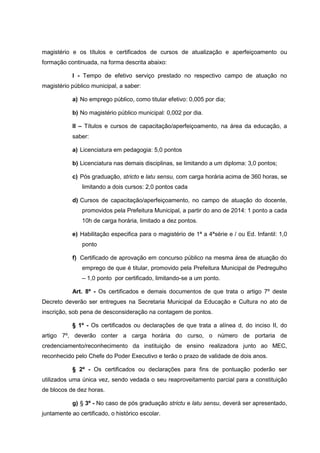 magistério e os títulos e certificados de cursos de atualização e aperfeiçoamento ou
formação continuada, na forma descrita abaixo:
I - Tempo de efetivo serviço prestado no respectivo campo de atuação no
magistério público municipal, a saber:
a) No emprego público, como titular efetivo: 0,005 por dia;
b) No magistério público municipal: 0,002 por dia.
II – Títulos e cursos de capacitação/aperfeiçoamento, na área da educação, a
saber:
a) Licenciatura em pedagogia: 5,0 pontos
b) Licenciatura nas demais disciplinas, se limitando a um diploma: 3,0 pontos;
c) Pós graduação, stricto e latu sensu, com carga horária acima de 360 horas, se
limitando a dois cursos: 2,0 pontos cada
d) Cursos de capacitação/aperfeiçoamento, no campo de atuação do docente,
promovidos pela Prefeitura Municipal, a partir do ano de 2014: 1 ponto a cada
10h de carga horária, limitado a dez pontos.
e) Habilitação especifica para o magistério de 1ª a 4ªsérie e / ou Ed. Infantil: 1,0
ponto
f) Certificado de aprovação em concurso público na mesma área de atuação do
emprego de que é titular, promovido pela Prefeitura Municipal de Pedregulho
– 1,0 ponto por certificado, limitando-se a um ponto.
Art. 8º - Os certificados e demais documentos de que trata o artigo 7º deste
Decreto deverão ser entregues na Secretaria Municipal da Educação e Cultura no ato de
inscrição, sob pena de desconsideração na contagem de pontos.
§ 1º - Os certificados ou declarações de que trata a alínea d, do inciso II, do
artigo 7º, deverão conter a carga horária do curso, o número de portaria de
credenciamento/reconhecimento da instituição de ensino realizadora junto ao MEC,
reconhecido pelo Chefe do Poder Executivo e terão o prazo de validade de dois anos.
§ 2º - Os certificados ou declarações para fins de pontuação poderão ser
utilizados uma única vez, sendo vedada o seu reaproveitamento parcial para a constituição
de blocos de dez horas.
g) § 3º - No caso de pós graduação strictu e latu sensu, deverá ser apresentado,
juntamente ao certificado, o histórico escolar.
 