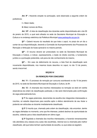 Art. 9º - Havendo empate na pontuação, será observada a seguinte ordem de
preferência:
I – Maior idade;
II- Maior número de filhos.
Art. 10º - A lista de classificação dos docentes serão disponibilizada até o dia 09
de janeiro de 2015, a qual será afixada na sede da Secretaria Municipal de Educação e
Cultura e no endereço eletrônico da Prefeitura Municipal www.pedregulho.sp.gov.br.
§1º - Caberá recurso do resultado de que trata o caput, no prazo de um dia a
contar da sua disponibilização, devendo a Comissão de Acompanhamento dos Processos de
Remoção e Atribuição de Aulas apreciá-lo no mesmo período.
§2º - O recurso deverá ser protocolado na sede da Secretaria Municipal de
Educação e Cultura, e indicar, expressamente, a lesão do direito ocorrida, o fundamento
jurídico e a pontuação pretendida, sob pena de não conhecimento do mesmo.
§3º - Em caso de deferimento do recurso, a lista final de classificação será
novamente disponibilizada, nos mesmos locais descritos no caput, no dia 13 de janeiro,
sendo irrecorrível.
SEÇÃO IV
DA REMOÇÃO POR CONCURSO
Art. 11 - O processo de remoção por concurso acontecerá no dia 15 de janeiro
de 2015, na sede da Secretaria Municipal de Educação e Cultura, às 9h.
Art. 12 - A chamada dos inscritos interessados na remoção se dará em estrita
observância da ordem de classificação publicada, e não será interrompida pela confirmação
de vaga potencialmente livre.
§ 1º As vagas potenciais, decorrentes da escolha dos integrantes interessados e
inscritos, só estarão disponíveis para escolha após o efetivo atendimento de seu titular e
podendo ser atribuídas ao docente imediatamente classificado.
§ 2º O inscrito que, chamado pela ordem de classificação, não encontrar, dentre
as vagas ofertadas no momento, uma que lhe interesse, poderá declinar da oportunidade de
escolha, voltando para a lista classificatória em último lugar.
§ 3º Esgotada a chamada dos inscritos interessados, e havendo remanescentes
não atendidos e/ou classes e/ou aulas não escolhidas, retomar-se-á a chamada pelo melhor
classificado, até que todos tenham oportunidade de escolha, ou que estas se esgotem.
 