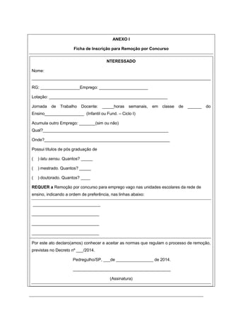 ANEXO I
Ficha de Inscrição para Remoção por Concurso
NTERESSADO
Nome:
_____________________________________________________________________________
RG: _________________Emprego: _____________________
Lotação: ___________________________________________________
Jornada de Trabalho Docente: _____horas semanais, em classe de ______ do
Ensino_________________ (Infantil ou Fund. – Ciclo I)
Acumula outro Emprego: _______(sim ou não)
Qual?______________________________________________________
Onde?______________________________________________________
Possui títulos de pós graduação de
( ) latu sensu. Quantos? _____
( ) mestrado. Quantos? _____
( ) doutorado. Quantos? ____
REQUER a Remoção por concurso para emprego vago nas unidades escolares da rede de
ensino, indicando a ordem de preferência, nas linhas abaixo:
a) _____________________________
b) _____________________________
c) _____________________________
d) _____________________________
Por este ato declaro(amos) conhecer e aceitar as normas que regulam o processo de remoção,
previstas no Decreto nº ___/2014.
Pedregulho/SP, ___de ________________ de 2014.
__________________________________________
(Assinatura)
 