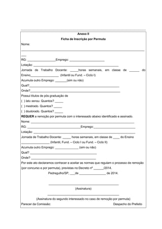 Anexo II
Ficha de Inscrição por Permuta
Nome:
__________________________________________________________________________
___
RG: _________________Emprego: _____________________
Lotação: ___________________________________________________
Jornada de Trabalho Docente: _____horas semanais, em classe de ______ do
Ensino_________________ (Infantil ou Fund. – Ciclo I)
Acumula outro Emprego: _______(sim ou não)
Qual?______________________________________________________
Onde?______________________________________________________
Possui títulos de pós graduação de
( ) latu sensu. Quantos? _____
( ) mestrado. Quantos? _____
( ) doutorado. Quantos? _____
REQUER a remoção por permuta com o interessado abaixo identificado e assinado.
Nome: ______________________________________________________________
RG: ________________________________Emprego:_________________________
Lotação: _____________________________________________________________
Jornada de Trabalho Docente: _____ horas semanais, em classe de ____ do Ensino
_________________ (Infantil, Fund. – Ciclo I ou Fund. – Ciclo II)
Acumula outro Emprego: ______________ (sim ou não)
Qual? ________________________________________
Onde? _______________________________________
Por este ato declaramos conhecer e aceitar as normas que regulam o processo de remoção
(por concurso e por permuta), previstas no Decreto nº ______/2014.
Pedregulho/SP, ___de ________________ de 2014.
__________________________________________
(Assinatura)
___________________________________________
(Assinatura do segundo interessado no caso de remoção por permuta)
Parecer da Comissão: Despacho do Prefeito
 