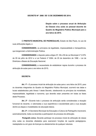 DECRETO Nº 2886 DE 12 DE DEZEMBRO DE 2014.
Dispõe sobre o processo anual de Atribuição
de Classes e/ou aulas ao pessoal docente do
Quadro do Magistério Público Municipal para o
ano letivo de 2015.
O PREFEITO MUNICIPAL DE PEDREGULHO, Estado de São Paulo, no uso de
suas atribuições legais, e
CONSIDERANDO, os princípios da legalidade, impessoalidade e transparência,
que tangenciam a Administração Pública.
CONSIDERANDO o disposto pelos artigos 57, 58 e 59 da Lei Municipal nº 2.079,
de 05 de julho de 2012 e a Lei Federal nº 9394, de 20 de dezembro de 1996 – Lei de
Diretrizes e Bases da Educação Nacional;
CONSIDERANDO, a necessidade de estabelecer regras durante o processo de
atribuição de aulas para o ano letivo de 2015;
DECRETA
Art. 1º - O processo inicial de atribuição de aulas para o ano letivo de 2015, para
os docentes integrantes do Quadro do Magistério Público Municipal, ocorrerá nas datas e
locais estabelecidos pelo Anexo I deste Decreto, obedecendo os princípios da moralidade,
impessoalidade, legalidade e isonomia, que deverão estar presentes em todas as fases
deste Processo.
Art. 2º - Durante todo o processo de atribuição serão consideradas a situação
funcional do docente, e valorizadas a sua experiência e escolaridade para a sua atuação
dentre as etapas e modalidades da educação básica.
Art. 3º - A Secretaria Municipal da Educação e Cultura de Pedregulho inscreverá,
automaticamente, todos os docentes a participarem do processo de atribuição.
Parágrafo único. Deverão participar do processo inicial de atribuição de classe
e/ou aulas os docentes afastados para exercerem funções de suporte pedagógicos,
readaptados ou em gozo de licenças ou afastamentos de qualquer natureza.
 