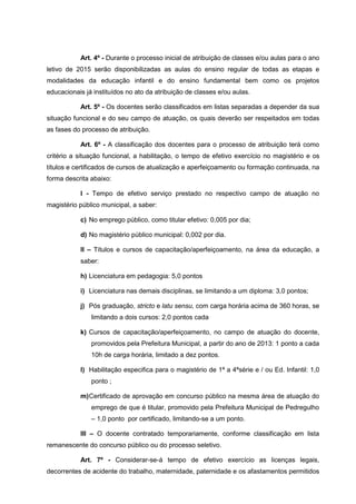 Art. 4º - Durante o processo inicial de atribuição de classes e/ou aulas para o ano
letivo de 2015 serão disponibilizadas as aulas do ensino regular de todas as etapas e
modalidades da educação infantil e do ensino fundamental bem como os projetos
educacionais já instituídos no ato da atribuição de classes e/ou aulas.
Art. 5º - Os docentes serão classificados em listas separadas a depender da sua
situação funcional e do seu campo de atuação, os quais deverão ser respeitados em todas
as fases do processo de atribuição.
Art. 6º - A classificação dos docentes para o processo de atribuição terá como
critério a situação funcional, a habilitação, o tempo de efetivo exercício no magistério e os
títulos e certificados de cursos de atualização e aperfeiçoamento ou formação continuada, na
forma descrita abaixo:
I - Tempo de efetivo serviço prestado no respectivo campo de atuação no
magistério público municipal, a saber:
c) No emprego público, como titular efetivo: 0,005 por dia;
d) No magistério público municipal: 0,002 por dia.
II – Títulos e cursos de capacitação/aperfeiçoamento, na área da educação, a
saber:
h) Licenciatura em pedagogia: 5,0 pontos
i) Licenciatura nas demais disciplinas, se limitando a um diploma: 3,0 pontos;
j) Pós graduação, stricto e latu sensu, com carga horária acima de 360 horas, se
limitando a dois cursos: 2,0 pontos cada
k) Cursos de capacitação/aperfeiçoamento, no campo de atuação do docente,
promovidos pela Prefeitura Municipal, a partir do ano de 2013: 1 ponto a cada
10h de carga horária, limitado a dez pontos.
l) Habilitação especifica para o magistério de 1ª a 4ªsérie e / ou Ed. Infantil: 1,0
ponto ;
m)Certificado de aprovação em concurso público na mesma área de atuação do
emprego de que é titular, promovido pela Prefeitura Municipal de Pedregulho
– 1,0 ponto por certificado, limitando-se a um ponto.
III – O docente contratado temporariamente, conforme classificação em lista
remanescente do concurso público ou do processo seletivo.
Art. 7º - Considerar-se-á tempo de efetivo exercício as licenças legais,
decorrentes de acidente do trabalho, maternidade, paternidade e os afastamentos permitidos
 