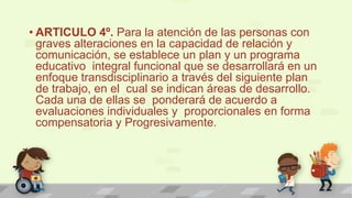 • ARTICULO 4º. Para la atención de las personas con
graves alteraciones en la capacidad de relación y
comunicación, se establece un plan y un programa
educativo integral funcional que se desarrollará en un
enfoque transdisciplinario a través del siguiente plan
de trabajo, en el cual se indican áreas de desarrollo.
Cada una de ellas se ponderará de acuerdo a
evaluaciones individuales y proporcionales en forma
compensatoria y Progresivamente.
 
