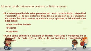 Alternativas de tratamiento: Autismo y disfasia severa
La heterogeneidad de estas personas así como la variabilidad, intensidad
y persistencia de sus síntomas dificultan su educación en los ambientes
escolares. Por este caso se requiere en los programas individualizados de
enseñanza:
Que sean funcionales
Flexivos
Creativos
Cada punto anterior se evaluará de manera constante y cuidadosa en el
desarrollo de cada niño y niña y de las técnicas y procedimientos
utilizados.
 