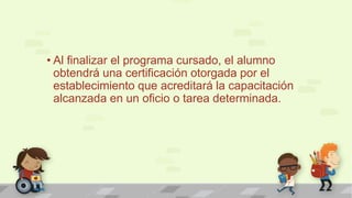 • Al finalizar el programa cursado, el alumno
obtendrá una certificación otorgada por el
establecimiento que acreditará la capacitación
alcanzada en un oficio o tarea determinada.
 