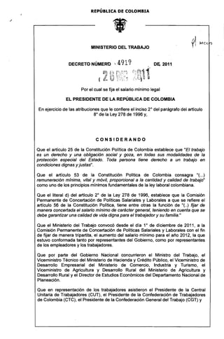 REPÚBLICA DE COLOMBIA 





                            MINISTERIO DEL TRABAJO 



                DECRETO NÚMERO '-          4919               D~     2011




                       Por el cual se fija el salario mínimo legal

               EL PRESIDENTE DE LA REPÚBLICA DE COLOMBIA

En ejercicio de las atribuciones que le confiere el inciso 2° del parágrafo del artículo
                              8° de la Ley 278 de 1996 y,




                              CONSIDERANDO

Que el artículo 25 de la Constitución Política de Colombia establece que "El trabajo
es un derecho y una obligación social y goza, en todas sus modalidades de la
protección especial del Estado. Toda persona tiene derecho a un trabajo en
condiciones dignas y justas",

Que el artículo 53 de la Constitución Política de Colombia consagra "(...)
remuneración mlnima, vital y móvil, proporcional a la cantidad y calidad de trabajo"
como uno de los principios mínimos fundamentales de la ley laboral colombiana.

Que el literal d) del articulo 2° de la Ley 278 de 1996, establece que la Comisión
Permanente de Concertación de Políticas Salariales y Laborales a que se refiere el
artículo 56 de la Constitución Política, tiene entre otras la función de "( ..) fijar de
manera concertada el salario mínimo de carácter general, teniendo en cuenta que se
debe garantizar una calidad de vida digna para el trabajador y su familia."

Que el Ministerio del Trabajo convocó desde el día 1° de diciembre de 2011, a la
Comisión Permanente de Concertación de Politicas Salariales y Laborales con el 'fin
de fijar de manera tripartita, el aumento del salario mínimo para el año 2012, la que
estuvo conformada tanto por representantes del 'Gobierno, como por representantes
de los empleadores y los trabajadores.

Que por parte del Gobierno Nacional concurrieron el Ministro del Trabajo, el
Viceministro Técnico del Ministerio de Hacienda y Crédito Público, el Viceministro de
Desarrollo Empresarial del Ministerio de Comercio, Industria y Turismo, el
Viceministro de Agricultura y Desarrollo Rural del Ministerio de Agricultura y
Desarrollo Rural y el Director de Estudios Económicos del Departamento Nacional de
Planeación.

Que en representación de los trabajadores asistieron el Presidente de la Central
Unitaria de Trabajadores (CUT), el Presidente de la Confederación de Trabajadores
de Colombia (CTC), el Presidente de la Confederación General del Trabajo (CGT) y
 