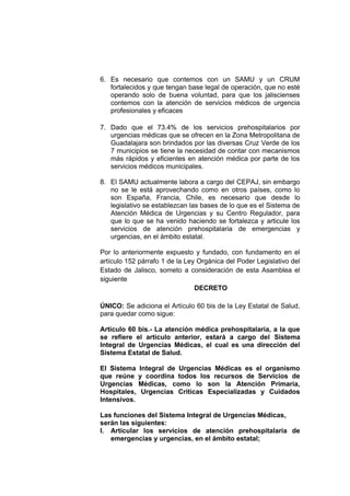 6. Es necesario que contemos con un SAMU y un CRUM
fortalecidos y que tengan base legal de operación, que no esté
operando solo de buena voluntad, para que los jaliscienses
contemos con la atención de servicios médicos de urgencia
profesionales y eficaces
7. Dado que el 73.4% de los servicios prehospitalarios por
urgencias médicas que se ofrecen en la Zona Metropolitana de
Guadalajara son brindados por las diversas Cruz Verde de los
7 municipios se tiene la necesidad de contar con mecanismos
más rápidos y eficientes en atención médica por parte de los
servicios médicos municipales.
8. El SAMU actualmente labora a cargo del CEPAJ, sin embargo
no se le está aprovechando como en otros países, como lo
son España, Francia, Chile, es necesario que desde lo
legislativo se establezcan las bases de lo que es el Sistema de
Atención Médica de Urgencias y su Centro Regulador, para
que lo que se ha venido haciendo se fortalezca y articule los
servicios de atención prehospitalaria de emergencias y
urgencias, en el ámbito estatal.
Por lo anteriormente expuesto y fundado, con fundamento en el
artículo 152 párrafo 1 de la Ley Orgánica del Poder Legislativo del
Estado de Jalisco, someto a consideración de esta Asamblea el
siguiente
DECRETO
ÚNICO: Se adiciona el Artículo 60 bis de la Ley Estatal de Salud,
para quedar como sigue:
Artículo 60 bis.- La atención médica prehospitalaria, a la que
se refiere el artículo anterior, estará a cargo del Sistema
Integral de Urgencias Médicas, el cual es una dirección del
Sistema Estatal de Salud.
El Sistema Integral de Urgencias Médicas es el organismo
que reúne y coordina todos los recursos de Servicios de
Urgencias Médicas, como lo son la Atención Primaria,
Hospitales, Urgencias Criticas Especializadas y Cuidados
Intensivos.
Las funciones del Sistema Integral de Urgencias Médicas,
serán las siguientes:
I. Articular los servicios de atención prehospitalaria de
emergencias y urgencias, en el ámbito estatal;
 