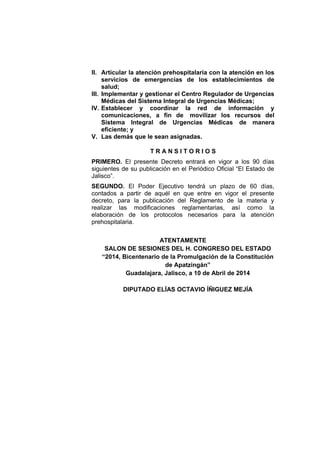 II. Articular la atención prehospitalaria con la atención en los
servicios de emergencias de los establecimientos de
salud;
III. Implementar y gestionar el Centro Regulador de Urgencias
Médicas del Sistema Integral de Urgencias Médicas;
IV. Establecer y coordinar la red de información y
comunicaciones, a fin de movilizar los recursos del
Sistema Integral de Urgencias Médicas de manera
eficiente; y
V. Las demás que le sean asignadas.
T R A N S I T O R I O S
PRIMERO. El presente Decreto entrará en vigor a los 90 días
siguientes de su publicación en el Periódico Oficial “El Estado de
Jalisco”.
SEGUNDO. El Poder Ejecutivo tendrá un plazo de 60 días,
contados a partir de aquél en que entre en vigor el presente
decreto, para la publicación del Reglamento de la materia y
realizar las modificaciones reglamentarias, así como la
elaboración de los protocolos necesarios para la atención
prehospitalaria.
ATENTAMENTE
SALON DE SESIONES DEL H. CONGRESO DEL ESTADO
“2014, Bicentenario de la Promulgación de la Constitución
de Apatzingán”
Guadalajara, Jalisco, a 10 de Abril de 2014
DIPUTADO ELÍAS OCTAVIO ÍÑIGUEZ MEJÍA
 