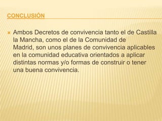 CONCLUSIÓN

   Ambos Decretos de convivencia tanto el de Castilla
    la Mancha, como el de la Comunidad de
    Madrid, son unos planes de convivencia aplicables
    en la comunidad educativa orientados a aplicar
    distintas normas y/o formas de construir o tener
    una buena convivencia.
 
