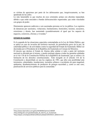 es víctima de agresiones por parte de los delincuentes que, inequívocamente, se han
apoderado de las calles.
Lo más lamentable es que muchos de esos criminales actúan con absoluta impunidad,
debido a que están asociados a bandas delincuenciales organizadas, que están vinculadas
con grupos de poder.
Diariamente aparecen cadáveres o son asesinadas personas en la vía pública. Los registros
de denuncias por asesinatos, violaciones, linchamientos, homicidios, lesiones, secuestros,
extorsiones y demás, han aumentado escandalosamente al igual que los saqueos de
negocios, comercios, oficinas y viviendas.6
ESTADO DE ALARMA
Es la segunda de las situaciones especiales contempladas en la Ley de Orden Público, que
se aplica en caso de invasión del territorio nacional, de perturbación grave de la paz, de
calamidad pública o de actividades contra la seguridad del Estado de Guatemala. Deben ser
decretadas por el Presidente de la República de Guatemala en Consejo de Ministros.
El decreto que declara el Estado de Alarma debe señalar si todo o parte del territorio
nacional es afectado por el mismo, y puede restringir alguna o todas las garantías señaladas
en el Art 138 de la Constitución Política de la República de Guatemala, que se refiere a la
limitación de los derechos constitucionales. 7
Está recogido en el artículo 116 de la
Constitución y desarrollado en una ley orgánica de 1981, que abre esta posibilidad ante
terremotos, calamidades, inundaciones, incendios urbanos o accidentes de gran magnitud,
epidemias, desabastecimiento de productos de primera necesidad y, como es este caso,
paralización de servicios públicos para la comunidad. 8
6
http://www.elperiodico.com.gt/es/20100304/opinion/140509
7
http://wikiguate.com.gt/wiki/Estado_de_Alarma_en_Guatemala
8
http://elpais.com/elpais/2010/12/04/actualidad/1291454217_850215.html
 