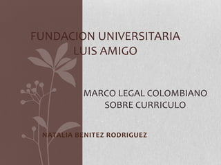 FUNDACION UNIVERSITARIA
      LUIS AMIGO


          MARCO LEGAL COLOMBIANO
             SOBRE CURRICULO

 NATALIA BENITEZ RODRIGUEZ
 
