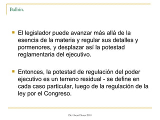 Balbín. El legislador puede avanzar más allá de la esencia de la materia y regular sus detalles y pormenores, y desplazar así la potestad reglamentaria del ejecutivo. Entonces, la potestad de regulación del poder ejecutivo es un terreno residual - se define en cada caso particular, luego de la regulación de la ley por el Congreso. 