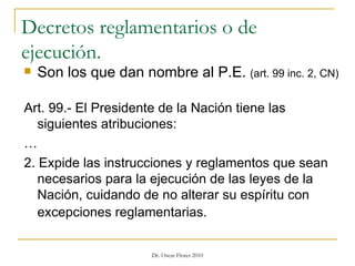 Decretos reglamentarios o de ejecución. Son los que dan nombre al P.E.  (art. 99 inc. 2, CN) Art. 99.- El Presidente de la Nación tiene las siguientes atribuciones:  … 2. Expide las instrucciones y reglamentos que sean necesarios para la ejecución de las leyes de la Nación, cuidando de no alterar su espíritu con excepciones reglamentarias.   