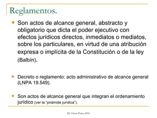 Reglamentos. Son actos de alcance general, abstracto y obligatorio que dicta el poder ejecutivo con efectos jurídicos directos, inmediatos o mediatos, sobre los particulares, en virtud de una atribución expresa o implícita de la Constitución o de la ley   (Balbín) . Decreto o reglamento: acto administrativo de alcance general (LNPA 19.549). Son actos de alcance general que integran el ordenamiento jurídico  (ver la “pirámide jurídica”).  
