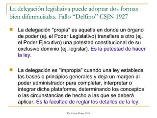 La delegación legislativa puede adoptar dos formas bien diferenciadas. Fallo “Delfino” CSJN 1927 La delegación "propia" es aquella en donde un órgano de poder (ej. el Poder Legislativo) transfiere a otro (ej. el Poder Ejecutivo) una potestad constitucional de su exclusivo dominio (ej. legislar).  Es la potestad de hacer la ley. La delegación es "impropia" cuando una ley establece las bases o principios generales y deja un margen al poder administrador para completar, interpretar o integrar dicha plataforma, determinando los conceptos o las circunstancias de hecho a las que se deberá aplicar.  Es la facultad de reglar los detalles de la ley. 