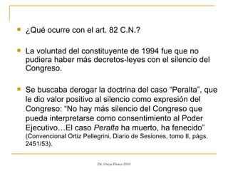 ¿Qué ocurre con el art. 82 C.N.? La voluntad del constituyente de 1994 fue que no pudiera haber más decretos-leyes con el silencio del Congreso. Se buscaba derogar la doctrina del caso “Peralta”, que le dio valor positivo al silencio como expresión del Congreso: “No hay más silencio del Congreso que pueda interpretarse como consentimiento al Poder Ejecutivo…El caso  Peralta  ha muerto, ha fenecido”  (Convencional Ortiz Pellegrini, Diario de Sesiones, tomo II, págs. 2451/53). 