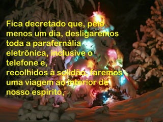 Fica decretado que, pelo
menos um dia, desligaremos
toda a parafernália
eletrônica, inclusive o
telefone e,
recolhidos à solidão, faremos
uma viagem ao interior de
nosso espírito,
 