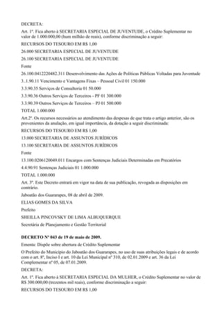 DECRETA:
Art. 1º. Fica aberto à SECRETARIA ESPECIAL DE JUVENTUDE, o Crédito Suplementar no
valor de 1.000.000,00 (hum milhão de reais), conforme discriminação a seguir:
RECURSOS DO TESOURO EM R$ 1,00
26.000 SECRETARIA ESPECIAL DE JUVENTUDE
26.100 SECRETARIA ESPECIAL DE JUVENTUDE
Fonte
26.100.0412220482.311 Desenvolvimento das Ações de Políticas Públicas Voltadas para Juventude
3..1.90.11 Vencimento e Vantagens Fixas – Pessoal Civil 01 150.000
3.3.90.35 Serviços de Consultoria 01 50.000
3.3.90.36 Outros Serviços de Terceiros - PF 01 300.000
3.3.90.39 Outros Serviços de Terceiros – PJ 01 500.000
TOTAL 1.000.000
Art.2º. Os recursos necessários ao atendimento das despesas de que trata o artigo anterior, são os
provenientes da anulação, em igual importância, da dotação a seguir discriminada:
RECURSOS DO TESOURO EM R$ 1,00
13.000 SECRETARIA DE ASSUNTOS JURÍDICOS
13.100 SECRETARIA DE ASSUNTOS JURÍDICOS
Fonte
13.100.0206120049.011 Encargos com Sentenças Judiciais Determinadas em Precatórios
4.4.90.91 Sentenças Judiciais 01 1.000.000
TOTAL 1.000.000
Art. 3º. Este Decreto entrará em vigor na data de sua publicação, revogada as disposições em
contrário.
Jaboatão dos Guararapes, 08 de abril de 2009.
ELIAS GOMES DA SILVA
Prefeito
SHEILLA PINCOVSKY DE LIMA ALBUQUERQUE
Secretária de Planejamento e Gestão Territorial
DECRETO Nº 043 de 19 de maio de 2009.
Ementa: Dispõe sobre abertura de Crédito Suplementar
O Prefeito do Município do Jaboatão dos Guararapes, no uso de suas atribuições legais e de acordo
com o art. 8º, Inciso I e art. 10 da Lei Municipal nº 310, de 02.01.2009 e art. 36 da Lei
Complementar nº 05, de 07.01.2009.
DECRETA:
Art. 1º. Fica aberto à SECRETARIA ESPECIAL DA MULHER, o Crédito Suplementar no valor de
R$ 300.000,00 (trezentos mil reais), conforme discriminação a seguir:
RECURSOS DO TESOURO EM R$ 1,00
 