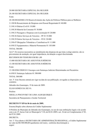 28.000 SECRETARIA ESPECIAL DA MULHER
28.100 SECRETARIA ESPECIAL DA MULHER
Fonte
28.100.0824420402.234 Desenvolvimento das Ações de Políticas Públicas para as Mulheres
3.1.90.96 Ressarcimento de Despesas com Pessoal Requisitado 01 40.000
3.3.90.14 Diárias-Civil 01 19.000
3.3.90.30 Material de Consumo 01 30.000
3.3.90.33 Passagens e Despesas com Locomoção 01 20.000
3.3.90.36 Outros Serviços de Terceiros – PF 01 55.000
3.3.90.39 Outros Serviços de Terceiros – PJ 01 20.000
3.3.90.47 Obrigações Tributárias e Contributivas 01 11.000
4.4.90.52 Equipamentos e Material Permanente 01 105.000
TOTAL 300.000
Art.2º. Os recursos necessários ao atendimento das despesas de que trata o artigo anterior, são os
provenientes da anulação, em igual importância, da dotação a seguir discriminada:
RECURSOS DO TESOURO EM R$ 1,00
13.000 SECRETARIA DE ASSUNTOS JURÍDICOS
13.100 SECRETARIA DE ASSUNTOS JURÍDICOS
Fonte
13.100.0206120049.011 Encargos com Sentenças Judiciais Determinadas em Precatórios
4.4.90.91 Sentenças Judiciais 01 300.000
TOTAL 300.000
Art. 3º. Este Decreto entrará em vigor na data de sua publicação, revogadas as disposições em
contrário.
Jaboatão dos Guararapes, 19 de maio de 2009.
ELIAS GOMES DA SILVA
Prefeito
SHEILLA PINCOVSKY DE LIMA ALBUQUERQUE
Secretária de Planejamento e Gestão Territorial
DECRETO Nº 039 de 06 de maio de 2009.
Ementa:Dispõe sobre abertura de Crédito Suplementar
O Prefeito do Município do Jaboatão dos Guararapes, no uso de suas atribuições legais e de acordo
com o art. 8º, Inciso I da Lei Municipal nº 310, de 02.01.2009 e art. 36 da Lei Complementar nº 05,
de 07.01.2009.
DECRETA:
Art. 1º. Fica aberto à SECRETARIA DE ADMINISTRAÇÃO REGIONAL, o Crédito Suplementar
no valor de R$ 500.000,00 (quinhentos mil reais), conforme discriminação a
seguir:
 