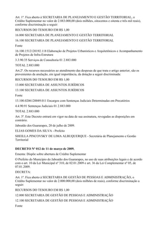 Art. 1º. Fica aberto à SECRETARIA DE PLANEJAMENTO E GESTÃO TERRITORIAL, o
Crédito Suplementar no valor de 2.883.000,00 (dois milhões, oitocentos e oitenta e três mil reais),
conforme discriminação a seguir:
RECURSOS DO TESOURO EM R$ 1,00
16.000 SECRETARIA DE PLANEJAMENTO E GESTÃO TERRITORIAL
16.100 SECRETARIA DE PLANEJAMENTO E GESTÃO TERRITORIAL
Fonte
16.100.1512120192.118 Elaboração de Projetos Urbanísticos e Arquitetônicos e Acompanhamento
de Projetos de Infra-Estrutura
3.3.90.35 Serviços de Consultoria 01 2.883.000
TOTAL 2.883.000
Art.2º. Os recursos necessários ao atendimento das despesas de que trata o artigo anterior, são os
provenientes da anulação, em igual importância, da dotação a seguir discriminada:
RECURSOS DO TESOURO EM R$ 1,00
13.000 SECRETARIA DE ASSUNTOS JURÍDICOS
13.100 SECRETARIA DE ASSUNTOS JURÍDICOS
Fonte
13.100.0206120049.011 Encargos com Sentenças Judiciais Determinadas em Precatórios
4.4.90.91 Sentenças Judiciais 01 2.883.000
TOTAL 2.883.000
Art. 3º. Este Decreto entrará em vigor na data de sua assinatura, revogadas as disposições em
contrário.
Jaboatão dos Guararapes, 20 de julho de 2009.
ELIAS GOMES DA SILVA - Prefeito
SHEILLA PINCOVSKY DE LIMA ALBUQUERQUE - Secretária de Planejamento e Gestão
Territorial
DECRETO Nº 012 de 11 de março de 2009.
Ementa: Dispõe sobre abertura de Crédito Suplementar
O Prefeito do Município do Jaboatão dos Guararapes, no uso de suas atribuições legais e de acordo
com o art. 10 da Lei Municipal nº 310, de 02.01.2009 e art. 36 da Lei Complementar nº 05, de
07.01.2009.
DECRETA:
Art. 1º. Fica aberto à SECRETARIA DE GESTÃO DE PESSOAS E ADMINISTRAÇÃO, o
Crédito Suplementar no valor de 2.000.000,00 (dois milhões de reais), conforme discriminação a
seguir:
RECURSOS DO TESOURO EM R$ 1,00
12.000 SECRETARIA DE GESTÃO DE PESSOAS E ADMINISTRAÇÃO
12.100 SECRETARIA DE GESTÃO DE PESSOAS E ADMINISTRAÇÃO
Fonte
 