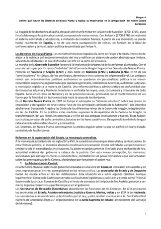 1
Bloque 4
Define qué fueron los Decretos de Nueva Planta y explica su importancia en la configuración del nuevo Estado
borbónico
La llegadade losBorbonesaEspaña,despuésdel triunfomilitarenlaGuerra de Sucesión (1700-1714), puso
fina la Monarquía hispánicahorizontal,compuestade varios reinos. Con Felipe V (1700-1746) se implantó
el sistema centralista y absolutista, a imitación del modelo francés. A partir de ese momento se puede
hablar realmente de España, y no de una mera yuxtaposición de reinos, en función de la labor de
uniformización y centralización política desarrollada por Felipe V.
Los Decretos de Nueva Planta. Los ministrosfrancesesllegadosalacorte de Felipe V teníanlaintención de
alejar a la nobleza del entorno inmediato del rey y edificar un sistema de poder absoluto que imitara,
salvando las distancias, al que disfrutaba Luis XIV en la corte de Versalles.
La marcha de la Guerrade Sucesiónfavoreciólaimplantaciónprogresivade lasreformasplanteadas.Conel
paso de lastropas por losreinos“rebeldes”de laCoronade Aragón llegaronlos Decretos de Nueva Planta.
Primero en Valencia y Aragón (1707) y más tarde en Mallorca (1715) y Cataluña (1716). El fin de las
“constituciones” históricas, de los privilegios, derechos e instituciones de origen medieval. Los antiguos
reinos con ordenamientos jurídicos autónomos se quedaron sin personalidad política y se vieron
convertidosenprovinciasgobernadasporcapitanesgenerales,intendentesde rentas,audienciasjudiciales
y municipios regidos a la manera de Castilla. Una reforma político y administrativa en profundidad que
derribaba las aduanas y fronteras interiores y unificaba las leyes, usos, costumbres y tribunales de toda
España. Salvo en el reino de Navarra y en las provincias vascas, premiadas con el mantenimiento de sus
fueros por la fidelidad sin tacha mostrada hacia la causa de los Borbones.
En el Decreto Nueva Planta de 1707 de Felipe V subrayaba su “dominio absoluto” sobre sus reinos, la
imposición y derogación de leyes como “uno de los principales atributos de la Soberanía”. Los Decretos
abolieronel Consejode AragónylasCortesde losdiferentesreinos de la Corona de Aragón, integrándolas
en las de Castilla. En la práctica estas medidas suponían la desaparición de la Corona de Aragón, la
transformación de sus reinos en provincias y el fin de sus antiguas instituciones y fueros. Éstas fueron
sustituidaspor otras de cuño centralista, basadas en las leyes castellanas. Desapareció también la lengua
catalana en la administración civil y eclesiástica.
Los Decretos de Nueva Planta constituyeron la piedra angular sobre la que se edificó el nuevo Estado
centralista de los Borbones.
Reformas en la organización del Estado. La monarquía centralista.
A la monarquíaautoritariade lossiglosXVIyXVII,le sucedióunamonarquíaabsolutistaycentralizadora.En
esta fórmula política, el monarca absoluto constituía la encarnación misma del Estado: a él pertenecía el
territorioyde él emanabanlasinstituciones.Supodereraprácticamente ilimitado pues era fuente de ley,
autoridad máxima del gobierno y cabeza de la justicia. Con esta nueva concepción, los monarcas,
secundados por consejeros fieles y competentes, combatieron las pocas limitaciones que aún actuaban
sobre las prerrogativas de la Corona, afanándose por fortalecer el poder real.
1. La Administración Central.
En anterioresetapasel sistemade gobiernose basabaenunaserie de Consejosinstaladosenlacapital yen
unos representantes (virrey, corregidores) en los reinos y villas. Las secretarías de Estado y de Despacho
hacían de enlace entre el rey las instituciones. Esta situación va a sufrir algunos cambios. Aunque
legalmenteel Consejode Castillaconservabasusfacultadeslegislativas y judiciales y ejercía como Tribunal
Supremode Justicia,el Consejo de Castilla y el resto de consejos de la época de los Austrias pasaron a ser
meros órganos consultivos y perdieron peso en el gobierno.
Los Secretarios de Despacho (Secretarías) absorbieron las funciones de los Consejos. En 1714 se crearon
las secretarías de Estado, Asuntos extranjeros, Justicia y Guerra, Marina, Indias y en 1754 la de Hacienda.
Los secretarios eran nombrados y destituidos por el rey, y sólo rendían cuentas ante él. Con Carlos III el
número de secretarías llegó a 7, organizándose en la Junta Suprema de Estado (antecedente del Consejo
de Ministros).
 