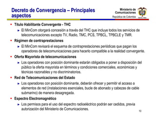 Ministerio de
Decreto de Convergencia – Principales                                  Ministerio de
                                                                    Comunicaciones
                                                                    Comunicaciones
aspectos                                                          República de Colombia
                                                                   República de Colombia

 Título Habilitante Convergente - THC
   ► El MinCom otorgará concesión a través del THC que incluye todos los servicios de
      telecomunicaciones excepto TV, Radio, TMC, PCS, TPBCL, TPBCLE y TMR.
 Régimen de contraprestaciones
   ► El MinCom revisará el esquema de contraprestaciones periódicas que pagan los
      operadores de telecomunicaciones para hacerlo compatible a la realidad convergente.
 Oferta Mayorista de telecomunicaciones
   ► Los operadores con posición dominante estarán obligados a poner a disposición del
      público la oferta mayorista en términos y condiciones comerciales, económicas y
      técnicas razonables y no discriminatorios.
 Red de Telecomunicaciones del Estado
   ► Los operadores con posición dominante, deberán ofrecer y permitir el acceso a
      elementos de red (instalaciones esenciales, bucle de abonado y cabezas de cable
      submarino) de manera desagregada.
 Espectro Electromagnético
   ► Los permisos para el uso del espectro radioeléctrico podrán ser cedidos, previa
      autorización del Ministerio de Comunicaciones.                                  10
 