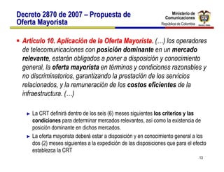 Ministerio de
Decreto 2870 de 2007 – Propuesta de                                  Ministerio de
                                                                  Comunicaciones
                                                                  Comunicaciones
Oferta Mayorista                                               República de Colombia
                                                                República de Colombia



 Artículo 10. Aplicación de la Oferta Mayorista. (…) los operadores
 de telecomunicaciones con posición dominante en un mercado
 relevante, estarán obligados a poner a disposición y conocimiento
 general, la oferta mayorista en términos y condiciones razonables y
 no discriminatorios, garantizando la prestación de los servicios
 relacionados, y la remuneración de los costos eficientes de la
 infraestructura. (…)

   ► La CRT definirá dentro de los seis (6) meses siguientes los criterios y las
     condiciones para determinar mercados relevantes, así como la existencia de
     posición dominante en dichos mercados.
   ► La oferta mayorista deberá estar a disposición y en conocimiento general a los
     dos (2) meses siguientes a la expedición de las disposiciones que para el efecto
     establezca la CRT
                                                                                        13
 