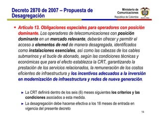 Ministerio de
Decreto 2870 de 2007 – Propuesta de                                  Ministerio de
                                                                  Comunicaciones
                                                                  Comunicaciones
Desagregación                                                  República de Colombia
                                                                República de Colombia


  Artículo 13. Obligaciones especiales para operadores con posición
  dominante. Los operadores de telecomunicaciones con posición
  dominante en un mercado relevante, deberán ofrecer y permitir el
  acceso a elementos de red de manera desagregada, identificados
  como instalaciones esenciales, así como las cabezas de los cables
  submarinos y el bucle de abonado, según las condiciones técnicas y
  económicas que para el efecto establezca la CRT, garantizando la
  prestación de los servicios relacionados, la remuneración de los costos
  eficientes de infraestructura y los incentivos adecuados a la inversión
  en modernización de infraestructura y redes de nueva generación.

    ► La CRT definirá dentro de los seis (6) meses siguientes los criterios y las
      condiciones asociados a esta medida.
    ► La desagregación debe hacerse efectiva a los 18 meses de entrada en
      vigencia del presente decreto
                                                                                        14
 