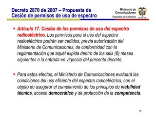 Ministerio de
Decreto 2870 de 2007 – Propuesta de                      Ministerio de
                                                      Comunicaciones
                                                      Comunicaciones
Cesión de permisos de uso de espectro               República de Colombia
                                                     República de Colombia



  Artículo 17. Cesión de los permisos de uso del espectro
  radioeléctrico. Los permisos para el uso del espectro
  radioeléctrico podrán ser cedidos, previa autorización del
  Ministerio de Comunicaciones, de conformidad con la
  reglamentación que aquél expida dentro de los seis (6) meses
  siguientes a la entrada en vigencia del presente decreto.

  Para estos efectos, el Ministerio de Comunicaciones evaluará las
  condiciones del uso eficiente del espectro radioeléctrico, con el
  objeto de asegurar el cumplimiento de los principios de viabilidad
  técnica, acceso democrático y de protección de la competencia.


                                                                             15
 
