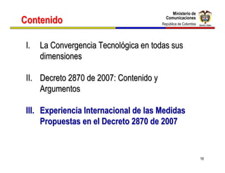 Ministerio de
                                              Ministerio de
Contenido                                  Comunicaciones
                                           Comunicaciones
                                         República de Colombia
                                          República de Colombia




 I.   La Convergencia Tecnológica en todas sus
      dimensiones

 II. Decreto 2870 de 2007: Contenido y
     Argumentos

 III. Experiencia Internacional de las Medidas
      Propuestas en el Decreto 2870 de 2007


                                                                  16
 