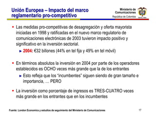Ministerio de
  Unión Europea – Impacto del marco                                                        Ministerio de
                                                                                        Comunicaciones
                                                                                        Comunicaciones
  reglamentario pro-competitivo                                                       República de Colombia
                                                                                       República de Colombia



      Las medidas pro-competitivas de desagregación y oferta mayorista
      iniciadas en 1998 y ratificadas en el nuevo marco regulatorio de
      comunicaciones electrónicas de 2003 tuvieron impacto positivo y
      significativo en la inversión sectorial.
        ► 2004: €32 billones (44% en tel fija y 49% en tel móvil)


      En términos absolutos la inversión en 2004 por parte de los operadores
      establecidos es OCHO veces más grande que la de los entrantes
       ► Esto refleja que los “incumbentes” siguen siendo de gran tamaño e
          importancia, … PERO

      La inversión como porcentaje de ingresos es TRES-CUATRO veces
      más grande en los entrantes que en los incumbentes

Fuente: London Economics y estudios de seguimiento del Ministerio de Comunicaciones                            17
 