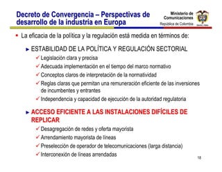 Ministerio de
Decreto de Convergencia – Perspectivas de                          Ministerio de
                                                                Comunicaciones
                                                                Comunicaciones
desarrollo de la industria en Europa                          República de Colombia
                                                               República de Colombia


 La eficacia de la política y la regulación está medida en términos de:
  ► ESTABILIDAD      DE LA POLÍTICA Y REGULACIÓN SECTORIAL
         Legislación clara y precisa
         Adecuada implementación en el tiempo del marco normativo
         Conceptos claros de interpretación de la normatividad
         Reglas claras que permitan una remuneración eficiente de las inversiones
         de incumbentes y entrantes
         Independencia y capacidad de ejecución de la autoridad regulatoria

  ► ACCESO EFICIENTE A LAS INSTALACIONES DIFÍCILES DE
     REPLICAR
         Desagregación de redes y oferta mayorista
         Arrendamiento mayorista de líneas
         Preselección de operador de telecomunicaciones (larga distancia)
         Interconexión de líneas arrendadas                                            18
 