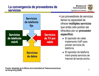 Ministerio de
                                                                                    Ministerio de
   La convergencia de proveedores de                                             Comunicaciones
                                                                                 Comunicaciones
   servicios                                                                   República de Colombia
                                                                                República de Colombia


                                                                   Los proveedores de servicios
                        Servicios                                  tienen la capacidad de
                       de telefonía                                ofrecer múltiples servicios
                           fija                                    que antes sólo podían ser
                                                                   ofrecidos por un proveedor
   Servicios                                   Servicios           específico:
  de telefonía                                 de TV por               ► El operador de cable
     móvil                                       cable                   implementa VoIP para
                                                                         prestar servicios de
                                                                         telefonía.
                          Servicios                                    ► El operador de telefonía

                          de datos                                       móvil presta servicios de
                                                                         Internet de banda ancha.


Fuente: Adaptado de la Oficina de la Autoridad de Telecomunicaciones
de Hong Kong (2006)                                                                                     4
 
