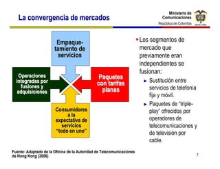 Ministerio de
                                                                                   Ministerio de
   La convergencia de mercados                                                  Comunicaciones
                                                                                Comunicaciones
                                                                              República de Colombia
                                                                               República de Colombia




                        Empaque-                                       Los segmentos de
                       tamiento de                                     mercado que
                         servicios                                     previamente eran
                                                                       independientes se
                                                                       fusionan:
    Operaciones                                 Paquetes
  integradas por                               con tarifas              ► Sustitución entre
     fusiones y                                                           servicios de telefonía
   adquisiciones                                 planas
                                                                          fija y móvil.
                                                                        ► Paquetes de “triple-
                        Consumidores                                      play” ofrecidos por
                              a la
                        expectativa de                                    operadores de
                           servicios                                      telecomunicaciones y
                        “todo en uno”                                     de televisión por
                                                                          cable.
Fuente: Adaptado de la Oficina de la Autoridad de Telecomunicaciones
de Hong Kong (2006)                                                                                    7
 