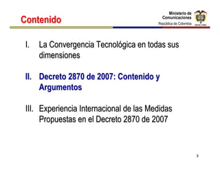 Ministerio de
                                              Ministerio de
Contenido                                  Comunicaciones
                                           Comunicaciones
                                         República de Colombia
                                          República de Colombia




 I.   La Convergencia Tecnológica en todas sus
      dimensiones

 II. Decreto 2870 de 2007: Contenido y
     Argumentos

 III. Experiencia Internacional de las Medidas
      Propuestas en el Decreto 2870 de 2007


                                                                  9
 