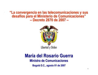 Ministerio de
Ministerio de
Comunicaciones
Comunicaciones
República de Colombia
República de Colombia

“La convergencia en las telecomunicaciones y sus
desafíos para el Ministerio de Comunicaciones”
– Decreto 2870 de 2007 –

María del Rosario Guerra
Ministra de Comunicaciones
Bogotá D.C., agosto 01 de 2007
1

 