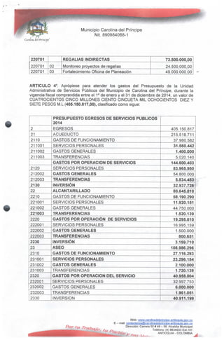 Municipio Carolina del Príncipe
Nit.890984068-1
del (Principe1
220701
220701
220701
02
03
REGALÍAS INDIRECTAS
Monitoreo proyectos de regalías
Fortalecimiento Oficina de Planeación
73.500.000,00
24.500.000,00
49.000.000.00
ARTICULO 4°. Apropíese para atender los gastos del Presupuesto de la Unidad
Administrativa de Servicios Públicos del Municipio de Carolina del Príncipe, durante la
vigencia fiscal comprendida entre el 1° de enero y el 31 de diciembre de 2014, un valor de
CUATROCIENTOS CINCO MILLONES CIENTO CINCUETA MIL OCHOCIENTOS DIEZ Y
SIETE PESOS M.L (405.150.817,00), clasificado como sigue:
2
21
2110
211001
211002
211003
2120
212002
212003
2130
22
2210
221001
221002
221003
2220
222001
222002
222003
2230
23
2310
231001
231002
231003
2320
232001
232002
232003
2330
PRESUPUESTO EGRESOS DE SERVICIOS PÚBLICOS
2014
EGRESOS
ACUEDUCTO
GASTOS DE FUNCIONAMIENTO
SERVICIOS PERSONALES
GASTOS GENERALES
TRANSFERENCIAS
GASTOS POR OPERACIÓN DE SERVICIOS
SERVICIOS PERSONALES
GASTOS GENERALES
TRANSFERENCIAS
INVERSIÓN
ALCANTARILLADO
GASTOS DE FUNCIONAMIENTO
SERVICIOS PERSONALES
GASTOS GENERALES
TRANSFERENCIAS
GASTOS POR OPERACIÓN DE SERVICIOS
SERVICIOS PERSONALES
GASTOS GENERALES
TRANSFERENCIAS
INVERSIÓN
ASEO
GASTOS DE FUNCIONAMIENTO
SERVICIOS PERSONALES
GASTOS GENERALES
TRANSFERENCIAS
GASTOS POR OPERACIÓN DEL SERVICIO
SERVICIOS PERSONALES
GASTOS GENERALES
TRANSFERENCIAS
INVERSIÓN
405.150.817
215.518.711
37.980.582
31.560.442
1.400.000
5.020.140
144.600.403
83.965.950
54.800.000
5.834.453
32.937.726
80.645.810
58.190.290
11.920.151
44.750.000
1.520.139
19.295.810
16.995.159
1.500.000
800.651
3.159.710
108.986.296
27.116.293
23.296.154
2.100.000
1.720.139
40.958.804
32.997.753
6.000.000
1.961.051
40.911.199
Web: wyw.caroljnadelprincipe-antipquia,gov.cQ
E - mail: contactenosffirarolinadelprincipe-antioquía.aov.co
Dirección: Carrera 50# 49- 59. Alcaldía Municipal
Teléfono: (4) 8634033 Ext.101
?e/í¿rt .- ANTIOQUIA- COLOMBIA
 