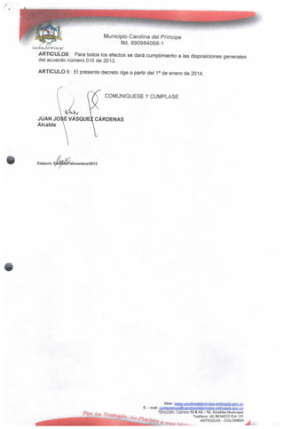 Municipio Carolina del Príncipe
Nií. 890984068-1
ARTÍCULOS: Para todos los efectos se dará cumplimiento a las disposiciones generales
del acuerdo número 015 de 2013.
ARTICULO 6: El presente decreto rige a partir del 1° de enero de 2014,
JUAN JOSÉ VÁSQUE^ CÁRDENAS
Alcalde
COMUNIQÚESE Y CÚMPLASE
Elaboró: P/diciernbre/2013
Web:
E - mail:
Teléfono: (4) 8634033 Ext.101
ANTIOQUIA - COLOMBIA
 