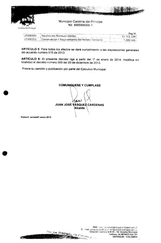 i '" rr iCaroiiftiidel'Prmctpf
Municipio Carolina del Príncipe
Nit 890984068-1
23300101 ! Recolección Residuos Sólidos
23300102 [conservación Y Mejoramiento Del Relleno Sanitario
Pag 18
_33.711.199
7.200,000
ARTICULO 5: Para todos ios efectos se dará cumplimiento a fas disposiciones generales
del acuerdo número 015 de 2013.
ARTICULO 6: El presente decreto rige a partir del 1° de enero de 2014, modifica en
totalidad e) decreto número 089 del 20 de diciembre de 2013,
Previa su sanción y publicación por parte del Ejecutivo Municipal
COMUNIQÚESE Y CÚMPLASE
JUAN JOSÉ VÁSQUE2 CÁRDENAS
itcalde
Elaboró: ecnedaP/ enero 2014
Web: v
Dirección: Carrera501 # 49 - 59. Alcaidía Municipal
Teléfono: (4)8634033 Ext.101
. ANTIOQU1A- COLOMBIA
 