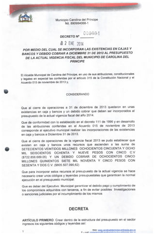 Municipio Carolina del Príncipe
Nit. 890984068-1
DECRETO N°
OGOOO
iO 2 ENE 2014
POR MEDIO DEL CUAL SE INCORPORAN LAS EXISTENCIAS EN CAJAS Y
BANCOS Y DEBIDO COBRAR A DICIEMBRE 31 DE 2013AL PRESUPUESTO
DE LA ACTUAL VIGENCIA FISCAL DEL MUNICIPIO DE CAROLINA DEL
PRINCIPE
El Alcalde Municipal de Carolina del Príncipe, en uso de sus atribuciones, constitucionales
y legales en especial las conferidas por e! artículo 315 de la Constitución Nacional y ei
Acuerdo 015 de noviembre de 2013 y,
CONSIDERANDO
Que al cierre de operaciones a 31 de diciembre de 2013 quedaron en unas
existencias en caja y bancos y un debido cobrar que deben ser incorporados a!
presupuesto de la actual vigencia fiscal del año 2014.
Que de conformidad con lo establecido en el decreto 111 de 1996 y en desarrollo
de las atribuciones conferidas en el Acuerdo 015 de noviembre de 2013
corresponde al ejecutivo municipal realizar las incorporaciones de las existencias
en caja y bancos a Diciembre 31 de 2013.
Que al cierre de operaciones de la vigencia fiscal 2013 se pudo establecer que
existen en caja y bancos unos recursos que ascienden a las suma de
SETECIENTOS VEINTIDÓS MILLONES OCHOCIENTOS CINCUENTA Y OCHO
MIL SEISCIENTOS OCHENTA Y NUEVE PESOS CON CINCO C.V
($722.858.689.05) Y UN DEBIDO COBRAR DE OCHOCIENTOS CINCO
MILLONES QUINIENTOS SIETE MIL NOVENTA Y CINCO PESOS CON
SESENTA Y DOS C.V. ($805.507.095,62)
Que para incorporar estos recursos al presupuesto de la actual vigencia se hace
necesario crear unos códigos y leyendas presupuéstales que garanticen la normal
ejecución en e! presupuesto municipal.
Que es deber del Ejecutivo Municipal garantizar el debido pago y cumplimiento de
los compromisos adquiridos con terceros, a fin de evitar posibles Investigaciones
o sanciones judiciales por el incumplimiento de los mismos
DECRETA
ARTÍCULO PRIMERO: Crear dentro de la estructura del presupuesto en el sector
ingresos los siguientes códigos y leyendas así:
P _ mail'
Web: www.carotinadelprincipe-gntjoguia .QOV.CQ
 