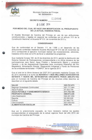 Municipio Carolina del Príncipe
Nit. 890984068-1
DECRETO NUMERO
CG0006
;0 5 ENE 2014
POR MEDIO DEL CUAL SE HACE UNA MODIFICACIÓN AL PRESUPUESTO
DE LA ACTUAL VIGENCIA FISCAL
El Alcalde Municipal de Carolina del Príncipe en uso de sus atribuciones,
constitucionales y legales en especial las conferidas por el artículo 315 de la
Constitución Nacional, el Acuerdo N° 015 de noviembre de 2013 y,
CONSIDERANDO
Que de conformidad en el Decreto 111 de 1.996 y en desarrollo de las
atribuciones conferidas mediante Acuerdo Municipal N° 013 del 28 noviembre de
2012 corresponde al ejecutivo municipal realizar las incorporaciones, adiciones,
traslados entre otras con el fin de llevar a cabalidad los programas.
Que mediante Conpes 169 de 20 de diciembre de 2013, aprobó la distribución del
Sistema General de Participaciones correspondiente a la última doceava de las
participaciones para Salud, Agua Potable y Saneamiento Básico y propósito
General, y de las Asignaciones Especiales para municipios Ribereños del Rio
Magdalena, Alimentación Escolar, Resguardos Indígenas y Fondo de Pensiones
de las entidades territoriales - FONPET, de la vigencia 2013.
Que el total de la última doceava del SGP 2013 aprobado mediante Conpes 163
de 2013 asciende a la suma de NOVENTA Y SEIS MILLONES OCHOCIENTOS
SETENTA Y NUEVE MIL SETECIENTOS CINCUENTA PESOS ($96.879.750)
para el municipio de Carolina del Príncipe en los recursos antes descritos se
describen en el siguiente detalle.
SALUD
Régimen Subsidiado Continuidad
Salud Publica
AGUA POTABLE Y SANEAMIENTO BÁSICO
PROPOSITO GENERAL
Libre Destinación
Deporte
Cultura
Libre Inversión
ALIMENTACIÓN ESCOLAR
$23.701.673
$21.777.964
$1.923.709
$11.753.100
$60.673.226
$24.491.859
$2.595.626
$1.946.719
$31.639.022
$751.751
Que por lo anteriormente expuesto, se hace necesario realizar los ajustes
correspondientes al presupuesto de la actual vigencia fiscal del año 2014 de!
municipio de Carolina del Príncipe.
Web: wyyw^cajQJínadelprincipe-antioqüia.gov.co
E - mail: ggntacíeno5@carol¡nadelpr¡nc¡pe-antioquia,gov.co
Dirección: Carrera 50# 49 - 59.Alcaldía Municipal
Teléfono: (4) 8634033 Ext.101
ANTIOQUtA - COLOMBIA
 