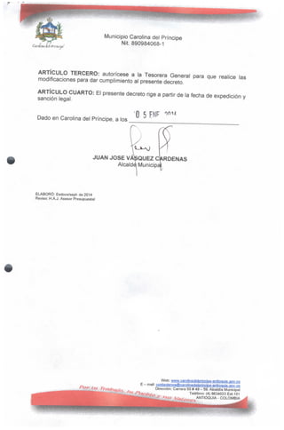 'Carolina iiílfpríñeme'
Municipio Carolina del Príncipe
Nit.890984068-1
ARTÍCULO TERCERO: autorícese a la Tesorera General para que realice las
modificaciones para dar cumplimiento al presente decreto.
ARTÍCULO CUARTO: El presente decreto rige a partir de la fecha de expedición y
sanción legal.
Dado en Carolina del Príncipe, a los
O 5
JUAN JOSÉ VASQUEZ CÁRDENAS
Alcalde Municipí
ELABORÓ: Esdoce/sept- de 2014
Reviso: H.A.J. Asesor Presupuesta!
Web: www.carolinadelprincipe-antj9quia.gov.gQ
E - mail: contactenosfflícarolinadeipQncJpe-antioquia.gov.cQ
Dirección: Carrera 50# 49- 59.Alcaldía Municipal
Teléfono: (4) 8634033 Ext.101
ANTIOQUIA - COLOMBIA
 