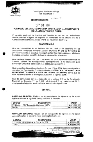 Municipio Carolina del Príncipe
Nit. 890984068-1
C'ítroíifui í
DECRETO NUMERO
2 7 ENE 2014
POR MEDIO DEL CUAL SE HACE UNA MODIFICACIÓN AL PRESUPUESTO
DE LA ACTUAL VIGENCIA FISCAL
El Alcalde Municipal de Carolina del Príncipe en uso de sus atribuciones,
constitucionales y legales en especial las conferidas por el artículo 315 de la
Constitución Nacional, el Acuerdo N° 015 de noviembre de 2013 y,
CONSIDERANDO
Que de conformidad en el Decreto 111 de 1.996 y en desarrollo de las
atribuciones conferidas mediante Acuerdo Municipal N° 015 de Noviembre de
2013 corresponde al ejecutivo municipal realizar las incorporaciones, adiciones,
traslados entre otras con el fin de llevar a cabalidad los programas.
Que mediante Conpes 170 de 27 de Enero de 2014, aprobó la distribución del
Sistema General de Participaciones correspondiente a la asignación para
Educación Gratuidad distribución doce doceavas vigencia 2014.
Que según lo establecido mediante el Conpes 170 de 2014, la suma asignada al
municipio de Carolina del Príncipe asciende a SESENTA Y CINCO MILLONES
QUINIENTOS CUARENTA Y SIETE MIL PESOS ($65.547.000) por lo que se
hace necesario realizar el ajuste presupuesta! en la vigencia 2014.
Que de conformidad con lo establecido en el artículo 315 de la Constitución
Nacional, los Decretos 111 de 1.996 y el Acuerdo 015 de noviembre de 2013,
corresponde al ejecutivo Municipal dictar este tipo de disposiciones.
DECRETA
ARTÍCULO PRIMERO: Reducir en el presupuesto de ingresos de la actual
vigencia fiscal en el siguiente rubro y concepto el valor así;
CÓDIGO
11120404
DESCRIPCIÓN
SGP Educación Gratuidad (SSF)
TOTAL
VALOR
"~4
$4
.421.000
.421.000
.00
.00
ARTÍCULO SEGUNDO: Reducir en el presupuesto de egresos de la actual
vigencia fiscal en el siguiente rubro y concepto el valor así:
CÓDIGO
22120201
DESCRIPCIÓN
Gratuidad de la Educación SSF
TOTAL
VALOR
4.421.000.00
4.421.000.00
Web: www.carolinadelprincjge-antioquia.gov.co
E - mail: contactenos@carelinadelgrincjpe-antioquia.gov^cg
Dirección: Carrera 50# 49- 59.Alcaldía Municipal
Teléfono: (4) 8634033 Ext.101
ANTIOQUIA - COLOMBIA
 