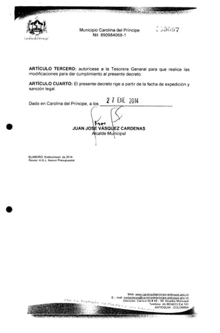 Municipio Carolina del Príncipe
Nit. 890984068-1
ARTÍCULO TERCERO: autorícese a la Tesorera General para que realice las
modificaciones para dar cumplimiento al presente decreto.
ARTÍCULO CUARTO: El presente decreto rige a partir de la fecha de expedición y
sanción legal.
Dado en Carolina del Príncipe, a los
2 1 ENE 2014
JUAN JOSÉ VASQÜEZ CÁRDENAS
Jcalde Municipal
ELABORÓ: Esdoce/sept- de2014
Reviso: HAJ. Asesor Presupuesta!
Web: www.carolinadeiprincipe-antioQuia.gov.co
E - mail: CQnta_ctenos@carolina_de|principe-antioquia.govco
Dirección: Carrera 50# 49- 59. Alcaldía Municipal
Teléfono: (4) 8634033 Ext.101
ANTIOQUIA - COLOMBIA
 