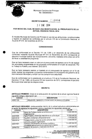 Municipio Carolina del Principe
Nit. 890984068-1
DECRETO NUMERO 00008
2 / ENE 2014
POR MEDIO DEL CUAL SE HACE UNA MODIFICACIÓN AL PRESUPUESTO DE LA
ACTUAL VIGENCIA FISCAL 2014
El Alcalde Municipal de Carolina del Príncipe en uso de sus atribuciones, constitucionales
y legales en especial las conferidas por el artículo 315 de la Constitución Nacional el
Acuerdo N° 015 de noviembre de 2013 y,
CONSIDERANDO
Que de conformidad en el Decreto 111 de 1.996 y en desarrollo de las atribuciones
conferidas mediante Acuerdo Municipal N° 015 de Noviembre de 2013 corresponde al
ejecutivo municipal realizar las incorporaciones, adiciones, traslados entre otras con el fin
de llevar a cabalidad losprogramas.
Que se hace necesario crear un rubro en el presupuesto de egresos con el fin de realizar
las actividades programadas en los proyectos contemplados en el plan de desarrollo "Por
tu Trabajo tu Pueblo y sus Valores" 2012-2015.
Que se hace necesario realizar un traslado en el presupuesto de egresos con el fin de
poder realizar los programas y proyectos contemplados en el programa de gobierno de la
Administración Municipal y cumplir con los compromisos adquiridos.
Que de conformidad con lo establecido en el artículo 315 de la Constitución Nacional, los
Decretos 111 de 1.996 y el Acuerdo 015 de noviembre de 2013, corresponde al ejecutivo
Municipal dictar este tipo de disposiciones.
DECRETA
ARTÍCULO PRIMERO: Crear en el presupuesto de egresos de la actual vigencia fiscal el
siguiente código y descripción así:
CÓDIGO
22021103
DESCRIPCIÓN
Adquisición, reposición y Conservación de bienes e inmuebles
ARTICULO SEGUNDO: contra-acreditar dentro de la actual estructura administrativa en
el sector de egresos los siguientes rubros y leyendas los siguientes valores así:
CÓDIGO
22021302
22031605
22031618
22031619
22031621
22040703
DESCRIPCIÓN
Apoyo de Fortalecimiento de la Estructura
Organizacional
Agua Potable y Sistemas Alternativos en zona Rural
Equilibrio Ambiental y Emprendimiento
Fortalecimiento juntas de acción comunal, Aso
comunal y grupos organizados
Compra y actualización de bienes muebles e
inmuebles para proyectos de saneamiento básico
VALOR
5.000000.00
12.000.000.00
1.376.000.00
2.000.000.00
110.000.000.00
Dotación de equipos y materiales de oficina 2.500.000.00
Web: www.carolinadelprinciDe-antiQQtjia.gQV-.CP.
E - mail: conlactenos@caro|inadelprincipe-antioauly .gov.cp
Dirección- Carrera 50 # 49 - 59.Alcaldía Municipal
Código Postal 051840
Teléfono. (4) 8634033 Ext.101
ANTIOQUIA - COLOMBIA^
 