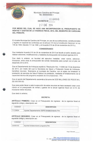 Municipio Carolina del Príncipe
Nit. 890984068-1
DECRETO N°
2 7 ENE 2014
POR MEDIO DEL CUAL SE HACE UNA INCORPORACIÓN AL PRESUPUESTO DE
RENTAS Y GASTOS DE LA VIGENCIA FISCAL 2014, DEL MUNICIPIO DE CAROLINA
DEL PRINCIPE.
El Alcalde Municipal de Carolina del Príncipe, en uso de sus atribuciones, constitucionales
y legales en especial las conferidas por el artículo 315 de la Constitución Nacional, la Ley
136 de 1994, Decreto 111 de 1996 y el Acuerdo 015 de 26 de noviembre de 2013 y,
CONSIDERANDO
Que mediante Acuerdo 015 de 26 de noviembre de 2013 se faculto al señor alcalde para
realizar adiciones, modificaciones y traslados al presupuesto de la actual vigencia 2014.
Que dado lo anterior, es facultad del ejecutivo trasladar, crear rubros, adicionar,
incorporar, entre otras al presupuesto las sumas necesarias para cumplir con el plan de
desarrollo 2012-2015.
Que el Departamento de Antioquia expide la Resolución Nro. 113584 del 19 de diciembre
de 2013, por medio del cual la Secretaria de Salud y Protección Social de Antioquia,
transfiere recursos financieros al municipio de Carolina, con el objeto de fortalecer la
prestación de servicios de Salud Pública a la población, mediante el fortalecimiento de la
capacidad técnica delprograma ampliado de inmunizaciones - PAI.
Que el aporte del Departamento asciende a la suma de DOS MILLONES DE PESOS M.L
($2.000.000.00)
Que para poder llevar a cabo la ejecución de estos recursos se hace necesario crear unos
rubros en el presupuesto de rentas y gastos de la actual vigencia fiscal con el fin de
incorporar estos recursos.
Que dado lo anterior,
DECRETA:
ARTÍCULO PRIMERO: Crear en el Presupuesto de ingresos de la vigencia fiscal el
siguiente código y descripción así:
CÓDIGO
11120604
DESCRIPCIÓN
Aporte Departamento SSPS fortalecimiento PAI
ARTÍCULO SEGUNDO: Crear en el Presupuesto de egresos de la vigencia fiscal el
siguiente código y descripción así;
CÓDIGO
22050103
DESCRIPCIÓN
Aportes fortalecimiento programa PAI
Hoja 2 Decreto
Web: www.Carolinadeipriocípe-antíoauta.ggy.cp
E - mail: contactenos@carounacielpfiQeipe-anti9guia.gov.Qo
Dirección: Carrera 50 * 49- 59. Alcaldía Municioal
 