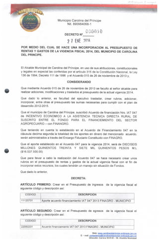 Municipio Carolina del Príncipe
Nit. 890984068-1
DECRETO N°
000010
2 7 ENE ?m<
POR MEDIO DEL CUAL SE HACE UNA INCORPORACIÓN AL PRESUPUESTO DE
RENTAS Y GASTOS DE LA VIGENCIA FISCAL 2014, DEL MUNICIPIO DE CAROLINA
DEL PRINCIPE.
El Alcalde Municipal de Carolina del Príncipe, en uso de sus atribuciones, constitucionales
y legales en especial las conferidas por el artículo 315 de la Constitución Nacional, la Ley
136 de 1994, Decreto 111 de 1996 y el Acuerdo 015 de 26 de noviembre de 2013 y,
CONSIDERANDO
Que mediante Acuerdo 015 de 26 de noviembre de 2013 se faculto al señor alcalde para
realizar adiciones, modificaciones y traslados al presupuesto de la actual vigencia 2014.
Que dado lo anterior, es facultad del ejecutivo trasladar, crear rubros, adicionar,
incorporar, entre otras al presupuesto las sumas necesarias para cumplir con el plan de
desarrollo 2012-2015.
Que el municipio de Carolina del Príncipe, suscribió Acuerdo de financiación Nro. IAT 047
de INCENTIVO ECONÓMICO A LA ASISTENCIA TÉCNICA DIRECTA RURAL DE
SUSCRITO ENTRE EL FONDO PARA EL FINANCIEMIENTO DEL SECTOR
AGROPECUARIO - con FINANGRO.
Que teniendo en cuenta lo establecido en el Acuerdo de Financiamiento 047 en la
cláusula decima segunda la totalidad de los aportes en dinero del mencionado acuerdo,
serán administrados a través del Encargo Fiduciario Constituido con FINAGRO.
Que ei aporte establecido en el Acuerdo 047 para la vigencia 2014, será de DIECISEIS
MILLONES QUINIENTOS TREINTA Y SIETE MIL QUINIENTOS PESOS M.L
($16.537.500.00)
Que para llevar a cabo la realización del Acuerdo 047 se hace necesario crear unos
rubros en el presupuesto de rentas y gastos de la actual vigencia fiscal con el fin de
incorporar estos recursos, los cuales tendrán un manejo sin situación de Fondos.
Que dado lo anterior,
DECRETA:
ARTÍCULO PRIMERO: Crear en el Presupuesto de ingresos de la vigencia fiscal el
siguiente código y descripción así:
CÓDIGO
11120701
DESCRIPCIÓN
Aporte acuerdo financiamiento IAT 047 2013 FINAGRO - MUNICIPIO
ARTÍCULO SEGUNDO: Crear en el Presupuesto de egresos de la vigencia fiscal el
siguiente código y descripción así;
CÓDIGO
22050201
DESCRIPCIÓN
Acuerdo financiamiento IAT 047 2013 FINAGRO - MUNICIPIO
Web: www.caroíinadelpnncipe-anliQquja.gov.co
E - mail: cgntactenos@carolinadeiprinclDe-antioauia.gov.co
Dirección: Carrera 509 49- 59. Alcaldía Municipal
 