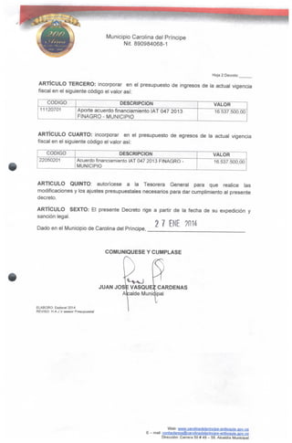 Municipio Carolina del Príncipe
Nít. 890984068-1
Hoja 2 Decreto
ARTÍCULO TERCERO: incorporar en el presupuesto de ingresos de la actual vigencia
fiscal en el siguiente código el valor así:
CÓDIGO
11120701
DESCRIPCIÓN
Aporte acuerdo financiamiento IAT 047 2013
FiNAGRO- MUNICIPIO
VALOR
16.537.500,00
ARTÍCULO CUARTO: incorporar en el presupuesto de egresos de la actual vigencia
fiscal en el siguiente código el valor así:
CÓDIGO
22050201
DESCRIPCIÓN
Acuerdo financiamiento IAT 047 2013 FINAGRO -
MUNICIPIO
VALOR
16.537.500,00
ARTICULO QUINTO: autorícese a la Tesorera General para que realice las
modificaciones y los ajustes presupuéstales necesarios para dar cumplimiento al presente
decreto.
ARTÍCULO SEXTO: El presente Decreto rige a partir de la fecha de su expedición y
sanción legal.
2 7 ENE ?IMDado en el Municipio de Carolina del Príncipe,
COMUNIQÚESE Y CÚMPLASE
JUAN JOSÉ VASQUEZ CÁRDENAS
Alcalde Municipal
ELABORO: Esdoce/2014
REVISO H.A.J.V asesor Presupuesta!
Web: www.cargIinadelpfincipe-antioquia.gQV.CQ
E - mait: CQntactenos@carolinadelprincipe-antioqu¡a.ggv..cp
Dirección: Carrera 50 # 49 - 59.Alcaldía Municipal
 