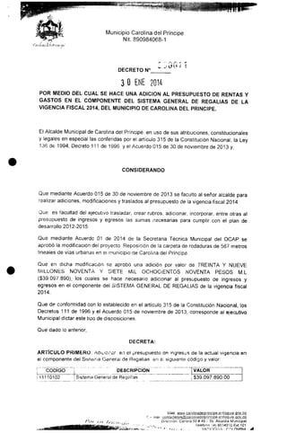 Municipio Carolina del Príncipe
Nit. 890984068-1
DECRETO N(
3 O ENE 2014
POR MEDIO DEL CUAL SE HACE UNA ADICIÓN AL PRESUPUESTO DE RENTAS Y
GASTOS EN EL COMPONENTE DEL SISTEMA GENERAL DE REGALÍAS DE LA
VIGENCIA FISCAL 2014,DEL MUNICIPIO DE CAROLINA DEL PRINCIPE.
El Alcalde Municipal de Carolina del Príncipe, en uso de sus atribuciones, constitucionales
y legales en especial las conferidas por el artículo 315 de la Constitución Nacional, la Ley
136 de 1994, Decreto 111 de 1996 y el Acuerdo 015 de 30 de noviembre de 2013 y,
CONSIDERANDO
Que mediante Acuerdo 015 de 30 de noviembre de 2013 se faculto al señor alcalde para
realizar adiciones, modificaciones y traslados al presupuesto de la vigencia fiscal2014.
Que es facultad del ejecutivo trasladar, crear rubros, adicionar, incorporar, entre otras al
presupuesto de ingresos y egresos las sumas necesarias para cumplir con el plan de
desarrollo 2012-2015.
Que mediante Acuerde 01 de 2014 de la Secretaria Técnica Municipal del OCAP se
aprobó la modificación del proyecto Reposición de la carpeta de rodaduras de 567 metros
üneaies de vías urbanas en e! municipio de Carolina del Príncipe.
Que en dicha modificación se aprobó una adición por valor de TREINTA Y NUEVE
MILLONES NOVENTA Y SIETE Mil OCHOCIENTOS NOVENTA PESOS M.L
($39.097.890), los cuales se hace necesario adicionar al presupuesto de ingresos y
egresos en el componente del SISTEMA GENERAL DE REGALÍAS de la vigencia fiscal
2014.
Que de conformidad con lo establecido en el articulo 315 de la Constitución Nacional, los
Decretos 111 de 1996 y el Acuerdo 015 de noviembre de 2013, corresponde al ejecutivo
Municipal dictar este tipo de disposiciones.
Que dado lo anterior,
DECRETA:
ARTÍCULO PRIMERO; Adicionar en el presupuesto ae ingresas de la actual vigencia en
el componente del Sistema General de Regalías en e! siguiente código y valor:
u
CÓDIGO
11110102
DESCRIPCIÓN ¡VALOR
Sistema General de Regalías $39.097.890.00
Web.
Dilección Carrera 50# 49 - 59.Alcaldía Municipal
Teléfono: (4) 86340"i3 Ext.101
* ' *.-.,••, i , - ANTIOOM.A -roí
 